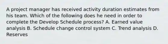 A project manager has received activity duration estimates from his team. Which of the following does he need in order to complete the Develop Schedule process? A. Earned value analysis B. Schedule change control system C. Trend analysis D. Reserves