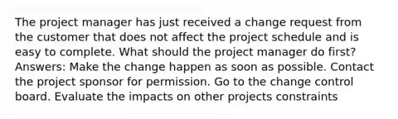 The project manager has just received a change request from the customer that does not affect the project schedule and is easy to complete. What should the project manager do first? Answers: Make the change happen as soon as possible. Contact the project sponsor for permission. Go to the change control board. Evaluate the impacts on other projects constraints