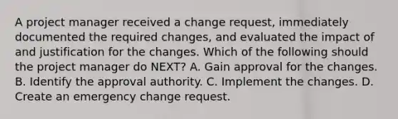 A project manager received a change request, immediately documented the required changes, and evaluated the impact of and justification for the changes. Which of the following should the project manager do NEXT? A. Gain approval for the changes. B. Identify the approval authority. C. Implement the changes. D. Create an emergency change request.