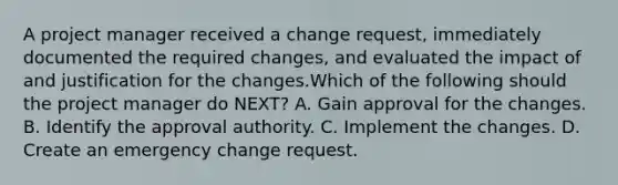 A project manager received a change request, immediately documented the required changes, and evaluated the impact of and justification for the changes.Which of the following should the project manager do NEXT? A. Gain approval for the changes. B. Identify the approval authority. C. Implement the changes. D. Create an emergency change request.