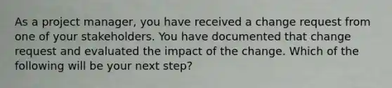 As a project manager, you have received a change request from one of your stakeholders. You have documented that change request and evaluated the impact of the change. Which of the following will be your next step?