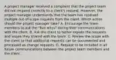 A project manager received a complaint that the project team did not respond correctly to a client's request. However, the project manager understands that the team has received multiple out-of-scope requests from the client. Which action should the project manager take? A. Encourage the team members to ask the "five whys" during their communications with the client. B. Ask the client to better explain the requests and issues they shared with the team. C. Review the scope with the client so that additional requests can be documented and processed as change requests. D. Request to be included in all future communications between the project team members and the client.