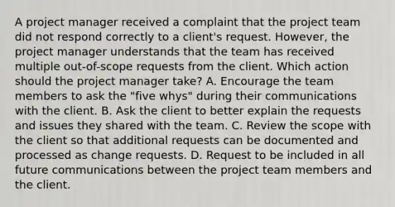 A project manager received a complaint that the project team did not respond correctly to a client's request. However, the project manager understands that the team has received multiple out-of-scope requests from the client. Which action should the project manager take? A. Encourage the team members to ask the "five whys" during their communications with the client. B. Ask the client to better explain the requests and issues they shared with the team. C. Review the scope with the client so that additional requests can be documented and processed as change requests. D. Request to be included in all future communications between the project team members and the client.