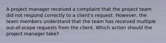 A project manager received a complaint that the project team did not respond correctly to a client's request. However, the team members understand that the team has received multiple out-of-scope requests from the client. Which action should the project manager take?