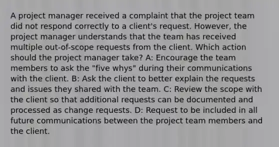 A project manager received a complaint that the project team did not respond correctly to a client's request. However, the project manager understands that the team has received multiple out-of-scope requests from the client. Which action should the project manager take? A: Encourage the team members to ask the "five whys" during their communications with the client. B: Ask the client to better explain the requests and issues they shared with the team. C: Review the scope with the client so that additional requests can be documented and processed as change requests. D: Request to be included in all future communications between the project team members and the client.