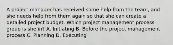 A project manager has received some help from the team, and she needs help from them again so that she can create a detailed project budget. Which project management process group is she in? A. Initiating B. Before the project management process C. Planning D. Executing