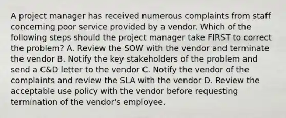 A project manager has received numerous complaints from staff concerning poor service provided by a vendor. Which of the following steps should the project manager take FIRST to correct the problem? A. Review the SOW with the vendor and terminate the vendor B. Notify the key stakeholders of the problem and send a C&D letter to the vendor C. Notify the vendor of the complaints and review the SLA with the vendor D. Review the acceptable use policy with the vendor before requesting termination of the vendor's employee.