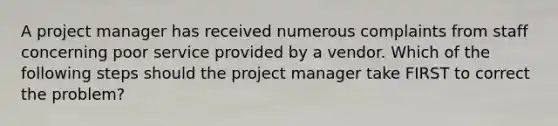 A project manager has received numerous complaints from staff concerning poor service provided by a vendor. Which of the following steps should the project manager take FIRST to correct the problem?