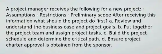 A project manager receives the following for a new project: · Assumptions · Restrictions · Preliminary scope After receiving this information what should the project do first? a. Review and understand the business case and project goals. b. Put together the project team and assign project tasks. c. Build the project schedule and determine the critical path. d. Ensure project charter approval is obtained from the sponsor.