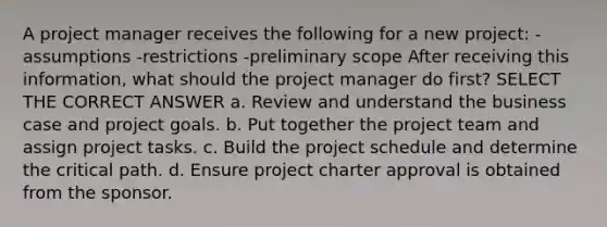 A project manager receives the following for a new project: -assumptions -restrictions -preliminary scope After receiving this information, what should the project manager do first? SELECT THE CORRECT ANSWER a. Review and understand the business case and project goals. b. Put together the project team and assign project tasks. c. Build the project schedule and determine the critical path. d. Ensure project charter approval is obtained from the sponsor.