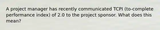 A project manager has recently communicated TCPI (to-complete performance index) of 2.0 to the project sponsor. What does this mean?