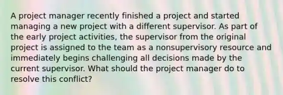 A project manager recently finished a project and started managing a new project with a different supervisor. As part of the early project activities, the supervisor from the original project is assigned to the team as a nonsupervisory resource and immediately begins challenging all decisions made by the current supervisor. What should the project manager do to resolve this conflict?