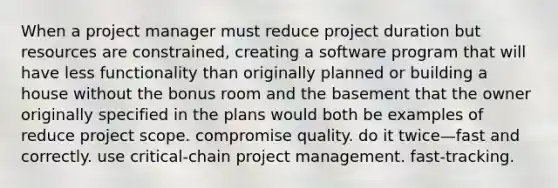 When a project manager must reduce project duration but resources are constrained, creating a software program that will have less functionality than originally planned or building a house without the bonus room and the basement that the owner originally specified in the plans would both be examples of reduce project scope. compromise quality. do it twice—fast and correctly. use critical-chain project management. fast-tracking.