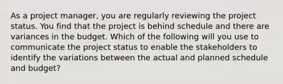 As a project manager, you are regularly reviewing the project status. You find that the project is behind schedule and there are variances in the budget. Which of the following will you use to communicate the project status to enable the stakeholders to identify the variations between the actual and planned schedule and budget?