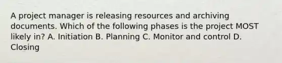 A project manager is releasing resources and archiving documents. Which of the following phases is the project MOST likely in? A. Initiation B. Planning C. Monitor and control D. Closing