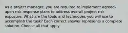 As a project manager, you are required to implement agreed-upon risk response plans to address overall project risk exposure. What are the tools and techniques you will use to accomplish the task? Each correct answer represents a complete solution. Choose all that apply.