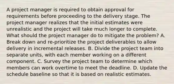 A project manager is required to obtain approval for requirements before proceeding to the delivery stage. The project manager realizes that the initial estimates were unrealistic and the project will take much longer to complete. What should the project manager do to mitigate the problem? A. Break down and re-prioritize the project deliverables to allow delivery in incremental releases. B. Divide the project team into separate units, with each member working on a different component. C. Survey the project team to determine which members can work overtime to meet the deadline. D. Update the schedule baseline so that it is based on realistic estimates.