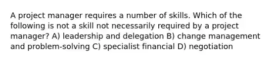 A project manager requires a number of skills. Which of the following is not a skill not necessarily required by a project manager? A) leadership and delegation B) change management and problem‐solving C) specialist financial D) negotiation