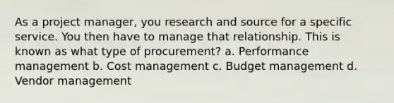 As a project manager, you research and source for a specific service. You then have to manage that relationship. This is known as what type of procurement? a. Performance management b. Cost management c. Budget management d. Vendor management