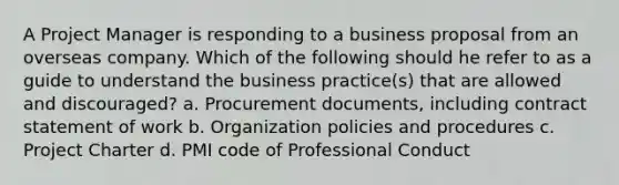 A Project Manager is responding to a business proposal from an overseas company. Which of the following should he refer to as a guide to understand the business practice(s) that are allowed and discouraged? a. Procurement documents, including contract statement of work b. Organization policies and procedures c. Project Charter d. PMI code of Professional Conduct