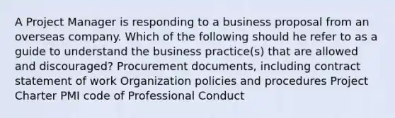 A Project Manager is responding to a business proposal from an overseas company. Which of the following should he refer to as a guide to understand the business practice(s) that are allowed and discouraged? Procurement documents, including contract statement of work Organization policies and procedures Project Charter PMI code of Professional Conduct