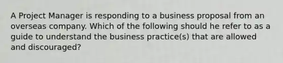 A Project Manager is responding to a business proposal from an overseas company. Which of the following should he refer to as a guide to understand the business practice(s) that are allowed and discouraged?