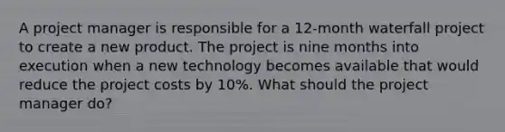 A project manager is responsible for a 12-month waterfall project to create a new product. The project is nine months into execution when a new technology becomes available that would reduce the project costs by 10%. What should the project manager do?