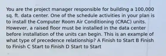 You are the project manager responsible for building a 100,000 sq. ft. data center. One of the schedule activities in your plan is to install the Computer Room Air Conditioning (CRAC) units. However, a raised floor must be installed in the data center before installation of the units can begin. This is an example of what type of precedence relationship? A Finish to Start B Finish to Finish C Start to Finish D Start to Start