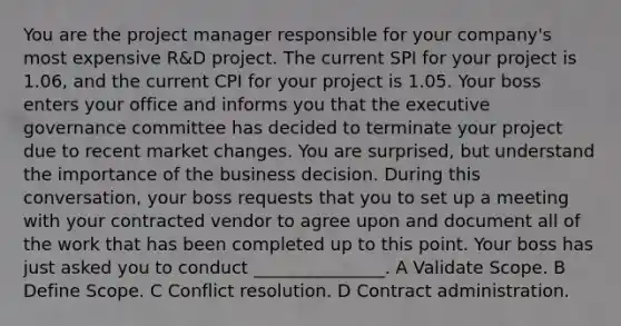 You are the project manager responsible for your company's most expensive R&D project. The current SPI for your project is 1.06, and the current CPI for your project is 1.05. Your boss enters your office and informs you that the executive governance committee has decided to terminate your project due to recent market changes. You are surprised, but understand the importance of the business decision. During this conversation, your boss requests that you to set up a meeting with your contracted vendor to agree upon and document all of the work that has been completed up to this point. Your boss has just asked you to conduct _______________. A Validate Scope. B Define Scope. C Conflict resolution. D Contract administration.