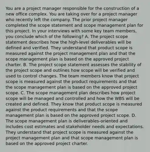 You are a project manager responsible for the construction of a new office complex. You are taking over for a project manager who recently left the company. The prior project manager completed the scope statement and scope management plan for this project. In your interviews with some key team members, you conclude which of the following? A. The project scope statement describes how the high-level deliverables will be defined and verified. They understand that product scope is measured against the project management plan and that the scope management plan is based on the approved project charter. B. The project scope statement assesses the stability of the project scope and outlines how scope will be verified and used to control changes. The team members know that project scope is measured against the product requirements and that the scope management plan is based on the approved project scope. C. The scope management plan describes how project scope will be managed and controlled and how the WBS will be created and defined. They know that product scope is measured against the product requirements and that the scope management plan is based on the approved project scope. D. The scope management plan is deliverables-oriented and includes cost estimates and stakeholder needs and expectations. They understand that project scope is measured against the project management plan and that scope management plan is based on the approved project charter.