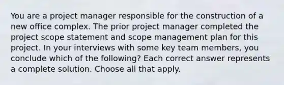 You are a project manager responsible for the construction of a new office complex. The prior project manager completed the project scope statement and scope management plan for this project. In your interviews with some key team members, you conclude which of the following? Each correct answer represents a complete solution. Choose all that apply.