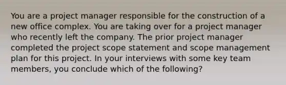 You are a project manager responsible for the construction of a new office complex. You are taking over for a project manager who recently left the company. The prior project manager completed the project scope statement and scope management plan for this project. In your interviews with some key team members, you conclude which of the following?