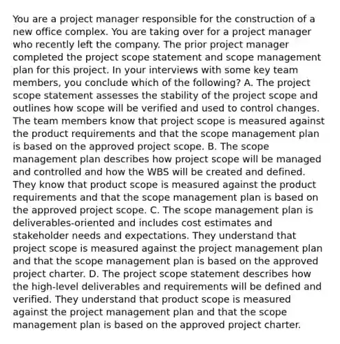 You are a project manager responsible for the construction of a new office complex. You are taking over for a project manager who recently left the company. The prior project manager completed the project scope statement and scope management plan for this project. In your interviews with some key team members, you conclude which of the following? A. The project scope statement assesses the stability of the project scope and outlines how scope will be verified and used to control changes. The team members know that project scope is measured against the product requirements and that the scope management plan is based on the approved project scope. B. The scope management plan describes how project scope will be managed and controlled and how the WBS will be created and defined. They know that product scope is measured against the product requirements and that the scope management plan is based on the approved project scope. C. The scope management plan is deliverables-oriented and includes cost estimates and stakeholder needs and expectations. They understand that project scope is measured against the project management plan and that the scope management plan is based on the approved project charter. D. The project scope statement describes how the high-level deliverables and requirements will be defined and verified. They understand that product scope is measured against the project management plan and that the scope management plan is based on the approved project charter.