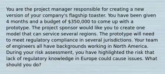 You are the project manager responsible for creating a new version of your company's flagship toaster. You have been given 4 months and a budget of 350,000 to come up with a prototype. The project sponsor would like you to create one model that can service several regions. The prototype will need to meet regulatory compliance in several jurisdictions. Your team of engineers all have backgrounds working in North America. During your risk assessment, you have highlighted the risk that lack of regulatory knowledge in Europe could cause issues. What should you do?