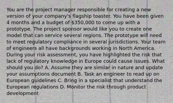 You are the project manager responsible for creating a new version of your company's flagship toaster. You have been given 4 months and a budget of 350,000 to come up with a prototype. The project sponsor would like you to create one model that can service several regions. The prototype will need to meet regulatory compliance in several jurisdictions. Your team of engineers all have backgrounds working in North America. During your risk assessment, you have highlighted the risk that lack of regulatory knowledge in Europe could cause issues. What should you do? A. Assume they are similar in nature and update your assumptions document B. Task an engineer to read up on European guidelines C. Bring in a specialist that understand the European regulations D. Monitor the risk through product development