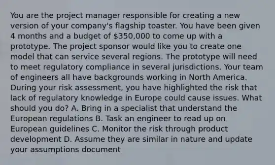 You are the project manager responsible for creating a new version of your company's flagship toaster. You have been given 4 months and a budget of 350,000 to come up with a prototype. The project sponsor would like you to create one model that can service several regions. The prototype will need to meet regulatory compliance in several jurisdictions. Your team of engineers all have backgrounds working in North America. During your risk assessment, you have highlighted the risk that lack of regulatory knowledge in Europe could cause issues. What should you do? A. Bring in a specialist that understand the European regulations B. Task an engineer to read up on European guidelines C. Monitor the risk through product development D. Assume they are similar in nature and update your assumptions document