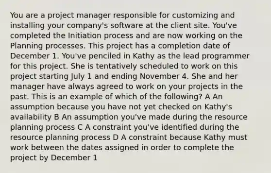 You are a project manager responsible for customizing and installing your company's software at the client site. You've completed the Initiation process and are now working on the Planning processes. This project has a completion date of December 1. You've penciled in Kathy as the lead programmer for this project. She is tentatively scheduled to work on this project starting July 1 and ending November 4. She and her manager have always agreed to work on your projects in the past. This is an example of which of the following? A An assumption because you have not yet checked on Kathy's availability B An assumption you've made during the resource planning process C A constraint you've identified during the resource planning process D A constraint because Kathy must work between the dates assigned in order to complete the project by December 1