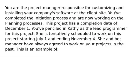 You are the project manager responsible for customizing and installing your company's software at the client site. You've completed the Initiation process and are now working on the Planning processes. This project has a completion date of December 1. You've penciled in Kathy as the lead programmer for this project. She is tentatively scheduled to work on this project starting July 1 and ending November 4. She and her manager have always agreed to work on your projects in the past. This is an example of: