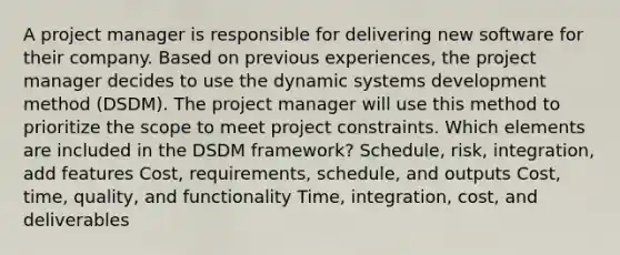 A project manager is responsible for delivering new software for their company. Based on previous experiences, the project manager decides to use the dynamic systems development method (DSDM). The project manager will use this method to prioritize the scope to meet project constraints. Which elements are included in the DSDM framework? Schedule, risk, integration, add features Cost, requirements, schedule, and outputs Cost, time, quality, and functionality Time, integration, cost, and deliverables