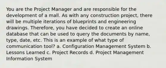 You are the Project Manager and are responsible for the development of a mall. As with any construction project, there will be multiple iterations of blueprints and engineering drawings. Therefore, you have decided to create an online database that can be used to query the documents by name, type, date, etc. This is an example of what type of communication tool? a. Configuration Management System b. Lessons Learned c. Project Records d. Project Management Information System