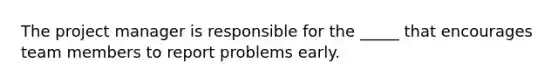 The project manager is responsible for the _____ that encourages team members to report problems early.