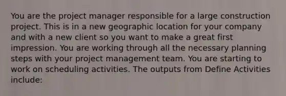 You are the project manager responsible for a large construction project. This is in a new geographic location for your company and with a new client so you want to make a great first impression. You are working through all the necessary planning steps with your project management team. You are starting to work on scheduling activities. The outputs from Define Activities include: