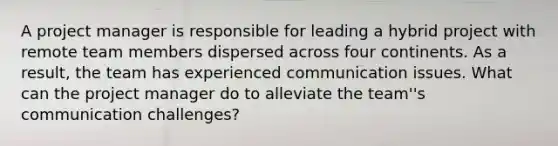 A project manager is responsible for leading a hybrid project with remote team members dispersed across four continents. As a result, the team has experienced communication issues. What can the project manager do to alleviate the team''s communication challenges?