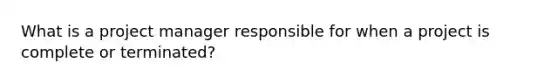 What is a project manager responsible for when a project is complete or terminated?