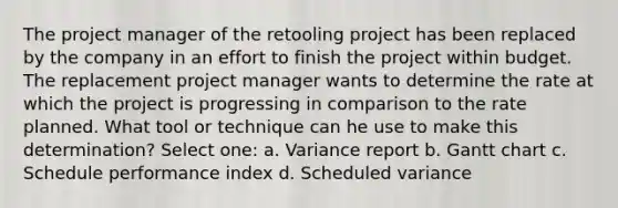 The project manager of the retooling project has been replaced by the company in an effort to finish the project within budget. The replacement project manager wants to determine the rate at which the project is progressing in comparison to the rate planned. What tool or technique can he use to make this determination? Select one: a. Variance report b. Gantt chart c. Schedule performance index d. Scheduled variance