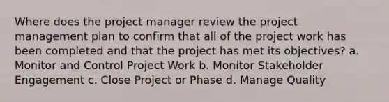 Where does the project manager review the project management plan to confirm that all of the project work has been completed and that the project has met its objectives? a. Monitor and Control Project Work b. Monitor Stakeholder Engagement c. Close Project or Phase d. Manage Quality