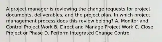 A project manager is reviewing the change requests for project documents, deliverables, and the project plan. In which project management process does this review belong? A. Monitor and Control Project Work B. Direct and Manage Project Work C. Close Project or Phase D. Perform Integrated Change Control