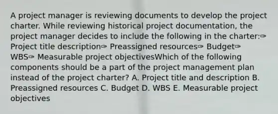 A project manager is reviewing documents to develop the project charter. While reviewing historical project documentation, the project manager decides to include the following in the charter:✑ Project title description✑ Preassigned resources✑ Budget✑ WBS✑ Measurable project objectivesWhich of the following components should be a part of the project management plan instead of the project charter? A. Project title and description B. Preassigned resources C. Budget D. WBS E. Measurable project objectives