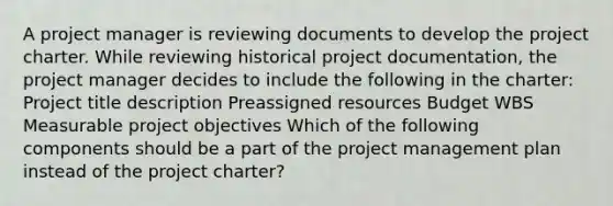 A project manager is reviewing documents to develop the project charter. While reviewing historical project documentation, the project manager decides to include the following in the charter: Project title description Preassigned resources Budget WBS Measurable project objectives Which of the following components should be a part of the project management plan instead of the project charter?