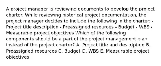 A project manager is reviewing documents to develop the project charter. While reviewing historical project documentation, the project manager decides to include the following in the charter: - Project title description - Preassigned resources - Budget - WBS - Measurable project objectives Which of the following components should be a part of the project management plan instead of the project charter? A. Project title and description B. Preassigned resources C. Budget D. WBS E. Measurable project objectives